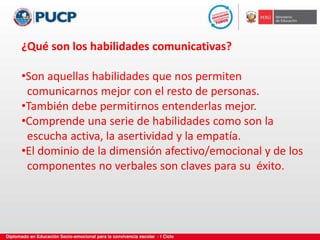 ¿Qué son los habilidades comunicativas?
•Son aquellas habilidades que nos permiten
comunicarnos mejor con el resto de personas.
•También debe permitirnos entenderlas mejor.
•Comprende una serie de habilidades como son la
escucha activa, la asertividad y la empatía.
•El dominio de la dimensión afectivo/emocional y de los
componentes no verbales son claves para su éxito.
 