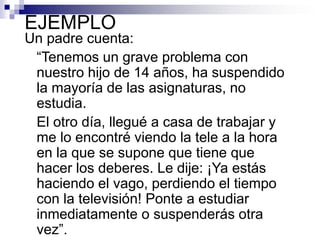 EJEMPLO

Un padre cuenta:
“Tenemos un grave problema con
nuestro hijo de 14 años, ha suspendido
la mayoría de las asignaturas, no
estudia.
El otro día, llegué a casa de trabajar y
me lo encontré viendo la tele a la hora
en la que se supone que tiene que
hacer los deberes. Le dije: ¡Ya estás
haciendo el vago, perdiendo el tiempo
con la televisión! Ponte a estudiar
inmediatamente o suspenderás otra
vez”.

 