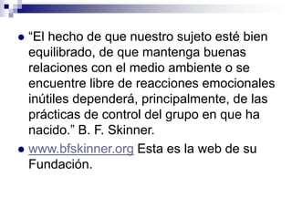“El hecho de que nuestro sujeto esté bien
equilibrado, de que mantenga buenas
relaciones con el medio ambiente o se
encuentre libre de reacciones emocionales
inútiles dependerá, principalmente, de las
prácticas de control del grupo en que ha
nacido.” B. F. Skinner.
 www.bfskinner.org Esta es la web de su
Fundación.


 