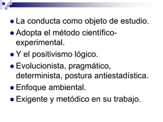  La

conducta como objeto de estudio.
 Adopta el método científicoexperimental.
 Y el positivismo lógico.
 Evolucionista, pragmático,
determinista, postura antiestadística.
 Enfoque ambiental.
 Exigente y metódico en su trabajo.

 