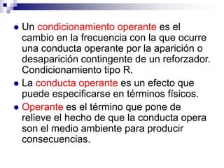 Un condicionamiento operante es el
cambio en la frecuencia con la que ocurre
una conducta operante por la aparición o
desaparición contingente de un reforzador.
Condicionamiento tipo R.
 La conducta operante es un efecto que
puede especificarse en términos físicos.
 Operante es el término que pone de
relieve el hecho de que la conducta opera
son el medio ambiente para producir
consecuencias.


 