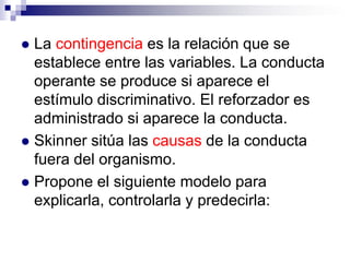 La contingencia es la relación que se
establece entre las variables. La conducta
operante se produce si aparece el
estímulo discriminativo. El reforzador es
administrado si aparece la conducta.
 Skinner sitúa las causas de la conducta
fuera del organismo.
 Propone el siguiente modelo para
explicarla, controlarla y predecirla:


 
