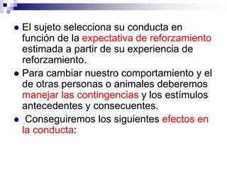 El sujeto selecciona su conducta en
función de la expectativa de reforzamiento
estimada a partir de su experiencia de
reforzamiento.
 Para cambiar nuestro comportamiento y el
de otras personas o animales deberemos
manejar las contingencias y los estímulos
antecedentes y consecuentes.
 Conseguiremos los siguientes efectos en
la conducta:


 