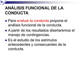 ANÁLISIS FUNCIONAL DE LA
CONDUCTA
Para evaluar la conducta propone el
análisis funcional de la conducta.
 A partir de los resultados diseñaremos el
manejo de contingencias.
 Es el estudio de los estímulos
antecedentes y consecuentes de la
conducta.


 
