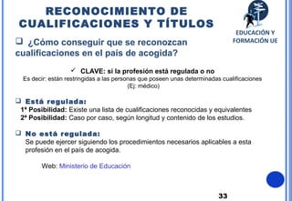 33
 ¿Cómo conseguir que se reconozcan
cualificaciones en el país de acogida?
 CLAVE: si la profesión está regulada o no
Es decir: están restringidas a las personas que poseen unas determinadas cualificaciones
(Ej: médico)
 Está regulada:
1ª Posibilidad: Existe una lista de cualificaciones reconocidas y equivalentes
2ª Posibilidad: Caso por caso, según longitud y contenido de los estudios.
 No está regulada:
Se puede ejercer siguiendo los procedimientos necesarios aplicables a esta
profesión en el país de acogida.
Web: Ministerio de Educación
RECONOCIMIENTO DE
CUALIFICACIONES Y TÍTULOS
EDUCACIÓN Y
FORMACIÓN UE
 
