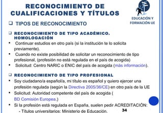 34
 TIPOS DE RECONOCIMIENTO
 RECONOCIMIENTO DE TIPO ACADÉMICO.
HOMOLOGACIÓN
 Continuar estudios en otro país (si la institución te lo solicita
previamente).
 Cuando no existe posibilidad de solicitar un reconocimiento de tipo
profesional, (profesión no está regulada en el país de acogida)
 Solicitud: Centro NARIC o ENIC del país de acogida (más información).
 RECONOCIMIENTO DE TIPO PROFESIONAL
 Soy ciudadano/a español/a, mi título es español y quiero ejercer una
profesión regulada (según la Directiva 2005/36/CE) en otro país de la UE
 Solicitud: Autoridad competente del país de acogida (
BD Comisión Europea.)
 Si la profesión está regulada en España, suelen pedir ACREDITACIÓN:
- Títulos universitarios: Ministerio de Educación.
RECONOCIMIENTO DE
CUALIFICACIONES Y TÍTULOS
EDUCACIÓN Y
FORMACIÓN UE
 
