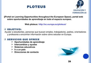 39
(Portal on Learning Opportunities throughout the European Space), portal web
sobre oportunidades de aprendizaje en todo el espacio europeo.
Web ploteus: http://ec.europa.eu/ploteus/
 OBJETIVO:
Ayudar a estudiantes, personas que buscan empleo, trabajadores, padres, orientadores
y profesores a encontrar información sobre cómo estudiar en Europa.
 SERVICIOS QUE OFRECE
 Oportunidades de aprendizaje
 Intercambios y ayudas
 Sistemas educativos
 Ir a un país
 Direcciones de contacto
PLOTEUS
EDUCACIÓN Y
FORMACIÓN UE
 