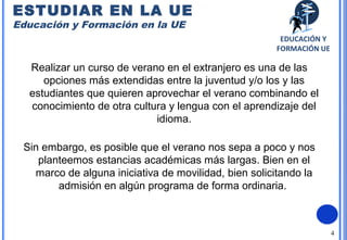 4
Realizar un curso de verano en el extranjero es una de las
opciones más extendidas entre la juventud y/o los y las
estudiantes que quieren aprovechar el verano combinando el
conocimiento de otra cultura y lengua con el aprendizaje del
idioma.
Sin embargo, es posible que el verano nos sepa a poco y nos
planteemos estancias académicas más largas. Bien en el
marco de alguna iniciativa de movilidad, bien solicitando la
admisión en algún programa de forma ordinaria.
ESTUDIAR EN LA UE
Educación y Formación en la UE
EDUCACIÓN Y
FORMACIÓN UE
 