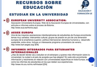 46
RECURSOS SOBRE
EDUCACIÓN
ESTUDIAR EN LA UNIVERSIDAD
EUROPEAN UNIVERSITY ASSOCIATION:
Asociación Universitaria Europea. Web de la Asociación Europea de Universidades, con
artículos e informes sobre el proceso de Bolonia.
http://www.eua.be/Home.aspx
AEGEE EUROPA
Una de las mayores asociaciones interdisciplinarias de estudiantes de Europa encontrarás
temas muy variados: intercambio cultural, grupos de presión en pro de una dimensión
europea de la enseñanza superior, política internacional, derechos humanos y desarrollo
sostenible, entre otros. Incluye un interesante programa universitario de verano.
http://www.karl.aegee.org/ [EN]
INFORMES INTEGRADOS PARA ESTUDIANTES
INTERNACIONALES
¿Has de decidir dónde vas a estudiar en el extranjero y quieres más información sobre la
universidad, la ciudad o el país de acogida que has elegido? En este sitio encontrarás
información y resúmenes en relación con universidades específicas en toda Europa, así
como los informes de estudiantes en los que relatan sus experiencias.
http://www.iris.siu.no/iris.nsf/irisstart [EN]
EDUCACIÓN Y
FORMACIÓN UE
 