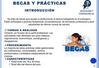 48
Se trata de becas que ayudan a perfeccionar el idioma trabajando en el extranjero.
Están enfocadas a jóvenes titulados/as universitarios/as, de formación profesional y para
estudiantes de últimos cursos de carrera.
 TAREAS A REALIZAR
Variarán, en función de tu perfil profesional. Las
actividades más ofertadas son para médicos,
ingenieros/as, economistas, sociólogos/as y
abogados/as.
 PROCEDIMIENTO
La mayoría de estas prácticas están gestionadas
por instituciones, universidades, centros
profesionales o entidades colaboradoras de las
mismas.
 CARACTERÍSTICAS
 Edad entre los 18 y 30 años.
 Nivel alto del idioma del país.
BECAS Y PRÁCTICAS
INTRODUCCIÓN EDUCACIÓN Y
FORMACIÓN UE
 