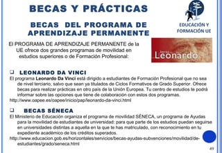 49
El PROGRAMA DE APRENDIZAJE PERMANENTE de la
UE ofrece dos grandes programas de movilidad en
estudios superiores o de Formación Profesional:
 LEONARDO DA VINCI
El programa Leonardo Da Vinci está dirigido a estudiantes de Formación Profesional que no sea
de nivel terciario, salvo que sean ya titulados de Ciclos Formativos de Grado Superior. Ofrece
becas para realizar prácticas en otro país de la Unión Europea. Tu centro de estudios te podrá
informar sobre las opciones que tiene de colaboración con estos dos programas.
http://www.oapee.es/oapee/inicio/pap/leonardo-da-vinci.html
 BECAS SÉNECA
El Ministerio de Educación organiza el programa de movilidad SÉNECA, un programa de Ayudas
para la movilidad de estudiantes de universidad: para que parte de los estudios puedan seguirse
en universidades distintas a aquella en la que te has matriculado, con reconocimiento en tu
expediente académico de los créditos superados.
http://www.educacion.gob.es/horizontales/servicios/becas-ayudas-subvenciones/movilidad/de-
estudiantes/grado/seneca.html
BECAS Y PRÁCTICAS
BECAS DEL PROGRAMA DE
APRENDIZAJE PERMANENTE
EDUCACIÓN Y
FORMACIÓN UE
 