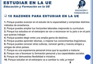 5
 10 RAZONES PARA ESTUDIAR EN LA UE
1. Porque puedes avanzar en el estudio de tu especialidad y comprobar distintos
métodos de enseñanza.
2. Porque puedes ampliar tus horizontes laborales mejorando tu currículum.
3. Porque tus estudios en el extranjero se van a reconocer en tu país o en el país
que quieras trabajar.
4. Porque puedes elegir entre una amplia gama de destinos.
5. Porque puedes aprender idiomas, o mejorar tus conocimientos lingüísticos.
6. Porque puedes conocer otras culturas, conocer gente y nuevos amigos y
amigas de otros países.
7. Porque es una experiencia personal única que te ayudará a madurar.
8. Porque vas a favorecer tu formación personal y tus capacidades sociales.
9. Porque así demuestras flexibilidad e iniciativa.
10. Porque estudiar en el extranjero va a cambiar tu vida ¡a mejor!
ESTUDIAR EN LA UE
Educación y Formación en la UE
EDUCACIÓN Y
FORMACIÓN UE
 
