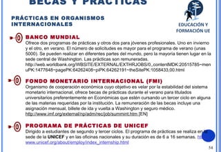 54
BANCO MUNDIAL
Ofrece dos programas de prácticas y otros dos para jóvenes profesionales. Uno en invierno
y el otro, en verano. El número de solicitudes es mayor para el programa de verano (unas
5000). Se pueden realizar en diferentes partes del mundo, pero la mayoría tienen lugar en la
sede central de Washington. Las prácticas son remuneradas.
http://web.worldbank.org/WBSITE/EXTERNAL/EXTHRJOBS/0,,contentMDK:20515785~men
uPK:1477648~pagePK:64262408~piPK:64262191~theSitePK:1058433,00.html
FONDO MONETARIO INTERNACIONAL (FMI)
Organismo de cooperación económica cuyo objetivo es velar por la estabilidad del sistema
monetario internacional, ofrece becas de prácticas durante el verano para titulados
universitarios preferentemente en Económicas que estén cursando un tercer ciclo en alguna
de las materias requeridas por la institución. La remuneración de las becas incluye una
asignación mensual, billete de ida y vuelta a Washington y seguro médico.
http://www.imf.org/external/np/adm/rec/job/summint.htm [EN]
PROGRAMA DE PRÁCTICAS DE UNICEF
Dirigido a estudiantes de segundo y tercer ciclos. El programa de prácticas se realiza en la
sede de la UNICEF y en las oficinas nacionales y su duración es de 6 a 16 semanas. http://
www.unicef.org/about/employ/index_internship.html
BECAS Y PRÁCTICAS
PRÁCTICAS EN ORGANISMOS
INTERNACIONALES EDUCACIÓN Y
FORMACIÓN UE
 