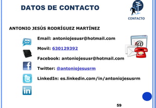 59
ANTONIO JESÚS RODRÍGUEZ MARTÍNEZ
Email: antoniojesusr@hotmail.com
Movil: 630129392
Facebook: antoniojesusr@hotmail.com
Twitter: @antoniojesusrm
LinkedIn: es.linkedin.com/in/antoniojesusrm
CONTACTO
DATOS DE CONTACTO
 