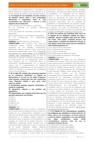 H i s t o r i a , G e o g r a f í a y C s S o c i a l e s
Sesión 6: Construcción de una Identidad Mestiza, historia indígena
Los changos fueron grupos que se movilizaban en
balsas hechas de cueros de
los ha clasificado también como nómades del mar.
4. A la llegada de los españoles, las altas culturas4. A la llegada de los españoles, las altas culturas4. A la llegada de los españoles, las altas culturas4. A la llegada de los españoles, las altas culturas
de América: azteca, maya e inca presentabande América: azteca, maya e inca presentabande América: azteca, maya e inca presentabande América: azteca, maya e inca presentaban
diferencias y semejanzas entre sí. Unadiferencias y semejanzas entre sí. Unadiferencias y semejanzas entre sí. Unadiferencias y semejanzas entre sí. Una
característica que diferencia a aztecas e incascaracterística que diferencia a aztecas e incascaracterística que diferencia a aztecas e incascaracterística que diferencia a aztecas e incas
rerererespecto de los mayas fue:specto de los mayas fue:specto de los mayas fue:specto de los mayas fue:
A) La creencia en varios dioses o politeísmo.
B) La formación de grandes imperios
centralizados.
C) El alto grado de desarrollo alcanzado en la
agricultura.
D) La organización en sociedades jerarquizadas.
E) La construcción de edif
monumentales.
Habilidad:Habilidad:Habilidad:Habilidad: Análisis, Síntesis y Evaluación.
COMENTARIO:COMENTARIO:COMENTARIO:COMENTARIO: Para resolver este ítem los
estudiantes deben conocer características
generales de las grandes civilizaciones
americanas —mayas, aztecas e incas
establecer comparaciones entre ellas.
ese proceso se puede llegar a la respuesta
correcta que corresponde a B)
formación de grandes imperios centralizados es
un rasgo propio de las civilizaciones azteca e
inca, mientras que la civilización maya se
caracterizó, fundamentalmente en el período
clásico, por el establecimiento de ciudades
independientes políticamente, las que poseían un
centro ceremonial y la mayoría de la población
vivía en los alrededores.
5. En el siglo XV existían dos poderosos imperios5. En el siglo XV existían dos poderosos imperios5. En el siglo XV existían dos poderosos imperios5. En el siglo XV existían dos poderosos imperios
en el continente americano: el Azteca enen el continente americano: el Azteca enen el continente americano: el Azteca enen el continente americano: el Azteca en
Mesoamérica y el Inca en los Andes Centrales.Mesoamérica y el Inca en los Andes Centrales.Mesoamérica y el Inca en los Andes Centrales.Mesoamérica y el Inca en los Andes Centrales.
Estas grandes civilizaciones han sido clasificadasEstas grandes civilizaciones han sido clasificadasEstas grandes civilizaciones han sido clasificadasEstas grandes civilizaciones han sido clasificadas
como "Imperios" debido a que, entre otroscomo "Imperios" debido a que, entre otroscomo "Imperios" debido a que, entre otroscomo "Imperios" debido a que, entre otros
aspectos, ambas:aspectos, ambas:aspectos, ambas:aspectos, ambas:
I) Incorporaron grandes espacios territoriales aI) Incorporaron grandes espacios territoriales aI) Incorporaron grandes espacios territoriales aI) Incorporaron grandes espacios territoriales a
través detravés detravés detravés de conquistas.conquistas.conquistas.conquistas.
II) Impusieron tributos a los pueblos queII) Impusieron tributos a los pueblos queII) Impusieron tributos a los pueblos queII) Impusieron tributos a los pueblos que
sometieron.sometieron.sometieron.sometieron.
III) Desarrollaron una compleja burocracia que lesIII) Desarrollaron una compleja burocracia que lesIII) Desarrollaron una compleja burocracia que lesIII) Desarrollaron una compleja burocracia que les
permitió administrar sus Estados.permitió administrar sus Estados.permitió administrar sus Estados.permitió administrar sus Estados.
A) Sólo I
B) Sólo II
C) Sólo III
D) Sólo II y III
E) I, II y III
Habilidad:Habilidad:Habilidad:Habilidad: ASE.
COMENTARIO:COMENTARIO:COMENTARIO:COMENTARIO: Este ítem se refiere a similitudes
que existían entre los imperios Azteca e Inca a la
llegada de los conquistadores españoles en el
siglo XVI. En primer lugar, ambos Estados habían
incorporado a su dominio amplias regiones y
diferentes etnias, el primero e
segundo en el área de los Andes Centrales, en
Sudamérica, abarcando desde Ecuador por el
norte hasta Chile Central por el sur y el noroeste
de la actual Argentina. Ambos imperios
sustentaron su estructura y economía en la
imposición de tributos de todos sus habitantes los
que a su vez pasaban a formar parte de la
r a f í a y C s S o c i a l e s - P r o f e s o r A n d r é
Sesión 6: Construcción de una Identidad Mestiza, historia indígena
Los changos fueron grupos que se movilizaban en
balsas hechas de cueros de lobos marinos y se
los ha clasificado también como nómades del mar.
4. A la llegada de los españoles, las altas culturas4. A la llegada de los españoles, las altas culturas4. A la llegada de los españoles, las altas culturas4. A la llegada de los españoles, las altas culturas
de América: azteca, maya e inca presentabande América: azteca, maya e inca presentabande América: azteca, maya e inca presentabande América: azteca, maya e inca presentaban
diferencias y semejanzas entre sí. Unadiferencias y semejanzas entre sí. Unadiferencias y semejanzas entre sí. Unadiferencias y semejanzas entre sí. Una
característica que diferencia a aztecas e incascaracterística que diferencia a aztecas e incascaracterística que diferencia a aztecas e incascaracterística que diferencia a aztecas e incas
A) La creencia en varios dioses o politeísmo.
B) La formación de grandes imperios
C) El alto grado de desarrollo alcanzado en la
D) La organización en sociedades jerarquizadas.
E) La construcción de edificaciones
Análisis, Síntesis y Evaluación.
Para resolver este ítem los
estudiantes deben conocer características
generales de las grandes civilizaciones
mayas, aztecas e incas— para luego
iones entre ellas. A través de
ese proceso se puede llegar a la respuesta
correcta que corresponde a B), ya que la
formación de grandes imperios centralizados es
un rasgo propio de las civilizaciones azteca e
inca, mientras que la civilización maya se
cterizó, fundamentalmente en el período
clásico, por el establecimiento de ciudades
independientes políticamente, las que poseían un
centro ceremonial y la mayoría de la población
5. En el siglo XV existían dos poderosos imperios5. En el siglo XV existían dos poderosos imperios5. En el siglo XV existían dos poderosos imperios5. En el siglo XV existían dos poderosos imperios
en el continente americano: el Azteca enen el continente americano: el Azteca enen el continente americano: el Azteca enen el continente americano: el Azteca en
Mesoamérica y el Inca en los Andes Centrales.Mesoamérica y el Inca en los Andes Centrales.Mesoamérica y el Inca en los Andes Centrales.Mesoamérica y el Inca en los Andes Centrales.
Estas grandes civilizaciones han sido clasificadasEstas grandes civilizaciones han sido clasificadasEstas grandes civilizaciones han sido clasificadasEstas grandes civilizaciones han sido clasificadas
como "Imperios" debido a que, entre otroscomo "Imperios" debido a que, entre otroscomo "Imperios" debido a que, entre otroscomo "Imperios" debido a que, entre otros
I) Incorporaron grandes espacios territoriales aI) Incorporaron grandes espacios territoriales aI) Incorporaron grandes espacios territoriales aI) Incorporaron grandes espacios territoriales a
II) Impusieron tributos a los pueblos queII) Impusieron tributos a los pueblos queII) Impusieron tributos a los pueblos queII) Impusieron tributos a los pueblos que
III) Desarrollaron una compleja burocracia que lesIII) Desarrollaron una compleja burocracia que lesIII) Desarrollaron una compleja burocracia que lesIII) Desarrollaron una compleja burocracia que les
permitió administrar sus Estados.permitió administrar sus Estados.permitió administrar sus Estados.permitió administrar sus Estados.
Este ítem se refiere a similitudes
que existían entre los imperios Azteca e Inca a la
llegada de los conquistadores españoles en el
siglo XVI. En primer lugar, ambos Estados habían
incorporado a su dominio amplias regiones y
diferentes etnias, el primero en Mesoamérica y el
segundo en el área de los Andes Centrales, en
Sudamérica, abarcando desde Ecuador por el
norte hasta Chile Central por el sur y el noroeste
de la actual Argentina. Ambos imperios
sustentaron su estructura y economía en la
ributos de todos sus habitantes los
que a su vez pasaban a formar parte de la
estructura imperial, lo que también otorgaba
beneficios, tal como la incorporación de adelantos
tecnológicos. La tributación en los imperios
Azteca e Inca se realizaba tanto en e
como en prestación de mano de obra. La
administración de dichos imperios se basó en una
estructura burocrática que se ocupaba de
planificar el funcionamiento del aparato estatal,
de recaudar impuestos, organizar las conquistas y
el ejército, así co
comunicaciones entre el centro y la periferia.
lo tanto, la alternativa correcta es E) I, II y III.
6. Entre los pueblos que habitaban Chile antes de6. Entre los pueblos que habitaban Chile antes de6. Entre los pueblos que habitaban Chile antes de6. Entre los pueblos que habitaban Chile antes de
la llegada de los españoles estaban los onas ola llegada de los españoles estaban los onas ola llegada de los españoles estaban los onas ola llegada de los españoles estaban los onas o
selk'nam, quienes ocupaban graselk'nam, quienes ocupaban graselk'nam, quienes ocupaban graselk'nam, quienes ocupaban gra
del Fuego. Este pueblo consiguió alcanzar unadel Fuego. Este pueblo consiguió alcanzar unadel Fuego. Este pueblo consiguió alcanzar unadel Fuego. Este pueblo consiguió alcanzar una
etapa arcaica o primitiva de desarrollo cultural, loetapa arcaica o primitiva de desarrollo cultural, loetapa arcaica o primitiva de desarrollo cultural, loetapa arcaica o primitiva de desarrollo cultural, lo
que implicó, entre otras cosas, que su economía seque implicó, entre otras cosas, que su economía seque implicó, entre otras cosas, que su economía seque implicó, entre otras cosas, que su economía se
basó fundamentalmente en:basó fundamentalmente en:basó fundamentalmente en:basó fundamentalmente en:
A) La práctica de la agricultura.
B) La elaboración de cerámic
C) La caza y recolección.
D) La fabricación de objetos de metal.
E) El intercambio de productos artesanales.
Habilidad:Habilidad:Habilidad:Habilidad: Aplicación.
COMENTARIO:COMENTARIO:COMENTARIO:COMENTARIO:
nómades de la Isla de Tierra del Fuego se conoce
como cultura arcaica o primitiva. Una etnia que se
encuentra en esta etapa de desarrollo cultural no
está en un estadio cultural inferior a otros,
acuerdo a los planteamiento
como Marshall Sahlins, quien afirma que si en
dicho estadio cultural, con las distintas
tecnologías que ha desarrollado,
construcción de adecuadas estructuras que
otorgaban reparo para el viento y el frío, el tipo
de calzado de cuero, mantos de pieles curtidas o
armas como el arco y la flecha
satisfactoriamente las necesidades de la
sociedad, como era el caso de los selk'nam, esta
etnia no necesitaba modificar su cultura ni pasar
a otras etapas de desarroll
extendidas de esta etnia poseían una cultura cuya
organización económica se basaba en la caza de
aves y animales como guanacos y pequeños
roedores dependiendo del área de la Isla en la
que habitaran y de la recolección de frutos, algas,
mariscos y otros alimentos. Esta organización
cultural permitió a los selk'nam ocupar el
territorio fueguino durante milenios.
la respuesta correcta es C).
7. A la llegada de los conquistadores españoles,7. A la llegada de los conquistadores españoles,7. A la llegada de los conquistadores españoles,7. A la llegada de los conquistadores españoles,
los indígenas que habitaban el actuallos indígenas que habitaban el actuallos indígenas que habitaban el actuallos indígenas que habitaban el actual
Chile entre el río Aconcagua y el sector norte deChile entre el río Aconcagua y el sector norte deChile entre el río Aconcagua y el sector norte deChile entre el río Aconcagua y el sector norte de
la isla de Chiloé,la isla de Chiloé,la isla de Chiloé,la isla de Chiloé,
los valles cordilleranos, tenían variaslos valles cordilleranos, tenían variaslos valles cordilleranos, tenían variaslos valles cordilleranos, tenían varias
característicascaracterísticascaracterísticascaracterísticas
encuentra el hecho de queencuentra el hecho de queencuentra el hecho de queencuentra el hecho de que
A) Construían viviendas de adobe.
B) Hablaban la lengua mapudungún.
C) Estaban organizado por
D) Habían sido sometidos por los incas.
E) Tenían una agricultura de terrazas de cultivo.
é s G a r c í a 3 | P á g i n a
Sesión 6: Construcción de una Identidad Mestiza, historia indígena
estructura imperial, lo que también otorgaba
beneficios, tal como la incorporación de adelantos
tecnológicos. La tributación en los imperios
Azteca e Inca se realizaba tanto en especies
como en prestación de mano de obra. La
administración de dichos imperios se basó en una
estructura burocrática que se ocupaba de
planificar el funcionamiento del aparato estatal,
de recaudar impuestos, organizar las conquistas y
el ejército, así como, la mantención de las
comunicaciones entre el centro y la periferia. Por
lo tanto, la alternativa correcta es E) I, II y III.
6. Entre los pueblos que habitaban Chile antes de6. Entre los pueblos que habitaban Chile antes de6. Entre los pueblos que habitaban Chile antes de6. Entre los pueblos que habitaban Chile antes de
la llegada de los españoles estaban los onas ola llegada de los españoles estaban los onas ola llegada de los españoles estaban los onas ola llegada de los españoles estaban los onas o
selk'nam, quienes ocupaban graselk'nam, quienes ocupaban graselk'nam, quienes ocupaban graselk'nam, quienes ocupaban gran parte de Tierran parte de Tierran parte de Tierran parte de Tierra
del Fuego. Este pueblo consiguió alcanzar unadel Fuego. Este pueblo consiguió alcanzar unadel Fuego. Este pueblo consiguió alcanzar unadel Fuego. Este pueblo consiguió alcanzar una
etapa arcaica o primitiva de desarrollo cultural, loetapa arcaica o primitiva de desarrollo cultural, loetapa arcaica o primitiva de desarrollo cultural, loetapa arcaica o primitiva de desarrollo cultural, lo
que implicó, entre otras cosas, que su economía seque implicó, entre otras cosas, que su economía seque implicó, entre otras cosas, que su economía seque implicó, entre otras cosas, que su economía se
basó fundamentalmente en:basó fundamentalmente en:basó fundamentalmente en:basó fundamentalmente en:
A) La práctica de la agricultura.
B) La elaboración de cerámica.
C) La caza y recolección.
D) La fabricación de objetos de metal.
E) El intercambio de productos artesanales.
Aplicación.
COMENTARIO:COMENTARIO:COMENTARIO:COMENTARIO: La cultura de los habitantes
nómades de la Isla de Tierra del Fuego se conoce
como cultura arcaica o primitiva. Una etnia que se
encuentra en esta etapa de desarrollo cultural no
está en un estadio cultural inferior a otros, —de
acuerdo a los planteamientos de antropólogos
como Marshall Sahlins, quien afirma que si en
dicho estadio cultural, con las distintas
tecnologías que ha desarrollado, —tales como la
construcción de adecuadas estructuras que
otorgaban reparo para el viento y el frío, el tipo
o de cuero, mantos de pieles curtidas o
armas como el arco y la flecha— logra satisfacer
satisfactoriamente las necesidades de la
sociedad, como era el caso de los selk'nam, esta
etnia no necesitaba modificar su cultura ni pasar
a otras etapas de desarrollo. Las familias
extendidas de esta etnia poseían una cultura cuya
organización económica se basaba en la caza de
aves y animales como guanacos y pequeños
roedores dependiendo del área de la Isla en la
que habitaran y de la recolección de frutos, algas,
iscos y otros alimentos. Esta organización
cultural permitió a los selk'nam ocupar el
territorio fueguino durante milenios. Por lo tanto,
la respuesta correcta es C).
7. A la llegada de los conquistadores españoles,7. A la llegada de los conquistadores españoles,7. A la llegada de los conquistadores españoles,7. A la llegada de los conquistadores españoles,
los indígenas que habitaban el actuallos indígenas que habitaban el actuallos indígenas que habitaban el actuallos indígenas que habitaban el actual territorio deterritorio deterritorio deterritorio de
Chile entre el río Aconcagua y el sector norte deChile entre el río Aconcagua y el sector norte deChile entre el río Aconcagua y el sector norte deChile entre el río Aconcagua y el sector norte de
la isla de Chiloé,la isla de Chiloé,la isla de Chiloé,la isla de Chiloé, excluyendo a los que habitabanexcluyendo a los que habitabanexcluyendo a los que habitabanexcluyendo a los que habitaban
los valles cordilleranos, tenían variaslos valles cordilleranos, tenían variaslos valles cordilleranos, tenían variaslos valles cordilleranos, tenían varias
comunescomunescomunescomunes, entre las que se, entre las que se, entre las que se, entre las que se
encuentra el hecho de queencuentra el hecho de queencuentra el hecho de queencuentra el hecho de que
onstruían viviendas de adobe.
ablaban la lengua mapudungún.
C) Estaban organizado por señoríos.
abían sido sometidos por los incas.
enían una agricultura de terrazas de cultivo.
 