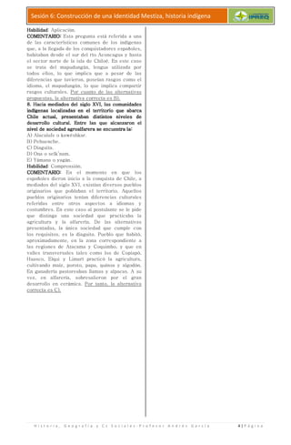 H i s t o r i a , G e o g r a f í a y C s S o c i a l e s
Sesión 6: Construcción de una Identidad Mestiza, historia indígena
HabilidadHabilidadHabilidadHabilidad: Aplicación.
COMENTARIOCOMENTARIOCOMENTARIOCOMENTARIO:::: Esta pregunta está referida a una
de las características comu
que, a la llegada de los conquistadores españoles,
habitaban desde el sur del río
el sector norte de la isla de Chiloé. En este caso
se trata del mapudungún, lengua utilizada por
todos ellos, lo que implica que a
diferencias que tuvieron, poseían rasgos como el
idioma, el mapudungún, lo que
rasgos culturales. Por cuanto de las alternativas
propuestas, la alternativa correcta es B).
8. Hacia mediados del siglo XVI, las comunidades8. Hacia mediados del siglo XVI, las comunidades8. Hacia mediados del siglo XVI, las comunidades8. Hacia mediados del siglo XVI, las comunidades
indíindíindíindígenas localizadas en el territoriogenas localizadas en el territoriogenas localizadas en el territoriogenas localizadas en el territorio
Chile actual, presentaban distintos niveles deChile actual, presentaban distintos niveles deChile actual, presentaban distintos niveles deChile actual, presentaban distintos niveles de
desarrollo cultural. Entredesarrollo cultural. Entredesarrollo cultural. Entredesarrollo cultural. Entre las que alcanzaron ellas que alcanzaron ellas que alcanzaron ellas que alcanzaron el
nivel de sociedad agroalfarera se encuentra lanivel de sociedad agroalfarera se encuentra lanivel de sociedad agroalfarera se encuentra lanivel de sociedad agroalfarera se encuentra la
A) Alacalufe o kawéshkar.
B) Pehuenche.
C) Diaguita.
D) Ona o selk’nam.
E) Yámana o yagán.
HabilidadHabilidadHabilidadHabilidad: Comprensión.
COMENTARIOCOMENTARIOCOMENTARIOCOMENTARIO:::: En el momento en que los
españoles dieron inicio a la conquista de Chile, a
mediados del siglo XVI, existían diversos pueblos
originarios que poblaban el
pueblos originarios tenían diferencias culturales
referidas entre otros aspectos a idiomas y
costumbres. En este caso al postulante se le
que distinga una sociedad que practicaba la
agricultura y la alfarería. De
presentadas, la única sociedad que cumple
los requisitos, es la diaguita. Pueblo que habitó,
aproximadamente, en la zona
las regiones de Atacama y Coquimbo, y que en
valles transversales tales como los de Copiapó,
Huasco, Elqui y Limarí practicó la
cultivando maíz, poroto, papa, quínoa y algodón.
En ganadería pastoreaban llamas y alpacas. A su
vez, en alfarería, sobresalieron por el gran
desarrollo en cerámica. Por tanto, la alternativa
correcta es C).
r a f í a y C s S o c i a l e s - P r o f e s o r A n d r é
Sesión 6: Construcción de una Identidad Mestiza, historia indígena
Esta pregunta está referida a una
de las características comunes de los indígenas
que, a la llegada de los conquistadores españoles,
habitaban desde el sur del río Aconcagua y hasta
el sector norte de la isla de Chiloé. En este caso
mapudungún, lengua utilizada por
todos ellos, lo que implica que a pesar de las
diferencias que tuvieron, poseían rasgos como el
idioma, el mapudungún, lo que implica compartir
Por cuanto de las alternativas
propuestas, la alternativa correcta es B).
8. Hacia mediados del siglo XVI, las comunidades8. Hacia mediados del siglo XVI, las comunidades8. Hacia mediados del siglo XVI, las comunidades8. Hacia mediados del siglo XVI, las comunidades
genas localizadas en el territoriogenas localizadas en el territoriogenas localizadas en el territoriogenas localizadas en el territorio que abarcaque abarcaque abarcaque abarca
Chile actual, presentaban distintos niveles deChile actual, presentaban distintos niveles deChile actual, presentaban distintos niveles deChile actual, presentaban distintos niveles de
las que alcanzaron ellas que alcanzaron ellas que alcanzaron ellas que alcanzaron el
nivel de sociedad agroalfarera se encuentra lanivel de sociedad agroalfarera se encuentra lanivel de sociedad agroalfarera se encuentra lanivel de sociedad agroalfarera se encuentra la::::
En el momento en que los
españoles dieron inicio a la conquista de Chile, a
mediados del siglo XVI, existían diversos pueblos
originarios que poblaban el territorio. Aquellos
tenían diferencias culturales
entre otros aspectos a idiomas y
costumbres. En este caso al postulante se le pide
que distinga una sociedad que practicaba la
agricultura y la alfarería. De las alternativas
presentadas, la única sociedad que cumple con
es la diaguita. Pueblo que habitó,
aproximadamente, en la zona correspondiente a
las regiones de Atacama y Coquimbo, y que en
transversales tales como los de Copiapó,
Huasco, Elqui y Limarí practicó la agricultura,
íz, poroto, papa, quínoa y algodón.
pastoreaban llamas y alpacas. A su
vez, en alfarería, sobresalieron por el gran
Por tanto, la alternativa
é s G a r c í a 4 | P á g i n a
Sesión 6: Construcción de una Identidad Mestiza, historia indígena
 
