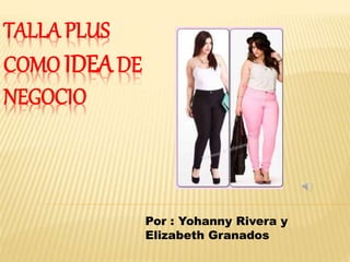 TALLA PLUS
COMO IDEADE
NEGOCIO
Por : Yohanny Rivera y
Elizabeth Granados
 