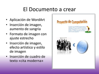 El Documento a crear
• Aplicación de WordArt
• Inserción de imagen,
aumento de sangria
• Formato de imagen con
ajuste estrecho
• Inserción de imagen,
efecto artístico y estilo
de imagen
• Inserción de cuadro de
texto «cita moderna»