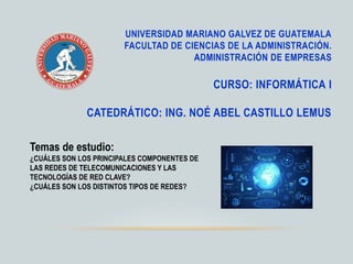 UNIVERSIDAD MARIANO GALVEZ DE GUATEMALA
FACULTAD DE CIENCIAS DE LA ADMINISTRACIÓN.
ADMINISTRACIÓN DE EMPRESAS
CURSO: INFORMÁTICA I
CATEDRÁTICO: ING. NOÉ ABEL CASTILLO LEMUS
Temas de estudio:
¿CUÁLES SON LOS PRINCIPALES COMPONENTES DE
LAS REDES DE TELECOMUNICACIONES Y LAS
TECNOLOGÍAS DE RED CLAVE?
¿CUÁLES SON LOS DISTINTOS TIPOS DE REDES?
 