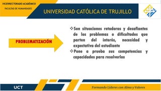 UNIVERSIDAD CATÓLICA DE TRUJILLO
FACULTAD DE HUMANIDADES
VICERRECTORADO ACADÉMICO
PROBLEMATIZACIÓN
Son situaciones retadoras y desafiantes
de los problemas o dificultades que
parten del interés, necesidad y
expectativa del estudiante
Pone a prueba sus competencias y
capacidades para resolverlos
 