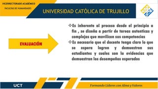 UNIVERSIDAD CATÓLICA DE TRUJILLO
FACULTAD DE HUMANIDADES
VICERRECTORADO ACADÉMICO
EVALUACIÓN
Es inherente al proceso desde el principio a
fin , se diseña a partir de tareas autenticas y
complejas que movilicen sus competencias
Es necesario que el docente tenga claro lo que
se espera logren y demuestren sus
estudiantes y cuales son la evidencias que
demuestran los desempeños esperados
 
