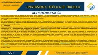 UNIVERSIDAD CATÓLICA DE TRUJILLO
FACULTAD DE HUMANIDADES
VICERRECTORADO ACADÉMICO
Es importante considerar que las sesiones de aprendizaje deben responder a los procesos pedagógicos. Cada sesión tendrá actividades de inicio, desarrollo y cierre: “La
estructura lógica de la mediación docente en la sesión de aprendizaje comprende: actividades de inicio, de desarrollo y de cierre” (MINEDU 2013b: 58-59). Con sus
respectivos procesos pedagógicos. Tales momentos se detallan a continuación:
A. Inicio
“Las actividades de inicio tienen como propósito comunicar a los y las estudiantes lo que aprenderán en la sesión, activar o movilizar sus saberes previos
(evaluación diagnóstica), que servirán como enlace puente para la construcción de los nuevos aprendizajes”. Esta fase es sumamente importante porque permite al o la
estudiante construir el aprendizaje.
B. Desarrollo
“En las actividades de desarrollo, el o la docente acompaña, guía, orienta, modela, explica, proporciona información a la o el estudiante, para ayudarle a construir
el aprendizaje. El o la docente brinda un conjunto de estrategias y materiales que facilitan a la o el estudiante la investigación, para la elaboración de los nuevos
conocimientos, así como el desarrollo de habilidades y destrezas” (MINEDU 2013b: 59).
Es importante recordar que, en las actividades de desarrollo, los niños y las niñas son protagonistas del aprendizaje y deben participar activamente en la construcción del
mismo. El protagonismo de niños y niñas implica la movilización interna y externa, es decir, interviene todo su ser en el aprendizaje, de ahí la importancia de que en esta
parte del desarrollo de la sesión de aprendizaje ellos tengan posibilidades de elegir, hacer y responder a preguntas claves que permitan desencadenar procesos de
pensamiento complejo, tales como: relacionar, buscar, anticipar, formular hipótesis y elaborar preguntas y respuestas para la solución de problemas y desafíos a los que los
enfrentan los nuevos aprendizajes.
C. Cierre
“En la actividad de cierre se promueve la metacognición[1] como parte del aprendizaje orientado al mejoramiento continuo de los desempeños que evidencian los y
las estudiantes en el desarrollo de las capacidades. Asimismo, las actividades de cierre constituyen una oportunidad para que los y las estudiantes transfieran o
utilicen lo aprendido en nuevas situaciones; por ejemplo, ejecución de tareas, prácticas calificadas” (MINEDU 2013b: 59) y situaciones de la vida cotidiana.
En el ANEXO 1 se presenta el formato elaborado para plasmar el desarrollo de las sesiones de aprendizaje. Es importante tener en cuenta que, si bien no existe un solo
formato para desarrollarlas, debemos cuidar que indistintamente del formato que se emplee se cumplan los momentos pedagógicos que aseguren el logro de capacidades en
los niños y niñas.
RETROALIMENTACIÓN
 