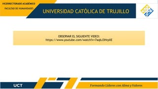 UNIVERSIDAD CATÓLICA DE TRUJILLO
FACULTAD DE HUMANIDADES
VICERRECTORADO ACADÉMICO
OBSERVAR EL SIGUIENTE VIDEO:
https://www.youtube.com/watch?v=7aqbJ3HrpXE
 