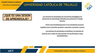¿QUÉ ES UNA SESIÓN
DE APRENDIZAJE?
UNIVERSIDAD CATÓLICA DE TRUJILLO
FACULTAD DE HUMANIDADES
VICERRECTORADO ACADÉMICO
Las sesiones de aprendizaje son secuenciaspedagógicas de
situaciones de aprendizaje utilizadas para potenciar el trabajo
docente.
Tienencomo finalidad generar en los estudiantes procesos
cognitivos que le permitan aprender a aprender y aprender a pensar.
Las sesiones de aprendizaje se planificany se ejecutan de
acuerdocon el estilo de cada docente. No hay fórmulas ni rutas
preestablecidas.
 