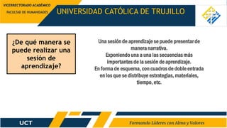 ¿De qué manera se
puede realizar una
sesión de
aprendizaje?
UNIVERSIDAD CATÓLICA DE TRUJILLO
FACULTAD DE HUMANIDADES
VICERRECTORADO ACADÉMICO
Una sesión de aprendizaje se puede presentar de
manera narrativa.
Exponiendo una a una las secuencias más
importantes de la sesión de aprendizaje.
En forma de esquema, con cuadros de doble entrada
en los que se distribuye estrategias, materiales,
tiempo, etc.
 