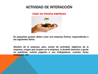 ACTIVIDAD DE INTERACCIÓN
CREE SU PROPIA EMPRESA
En pequeños grupos deben crear una empresa ficticia, respondiendo a
los siguientes ítems:
Nombre de la empresa, país, sector de actividad, objetivos de la
empresa, cargos que ocupan en la empresa, si tendrán becarios o gente
en prácticas, cuánto pagarán a sus trabajadores, cuántas horas
trabajarán, etc.
 