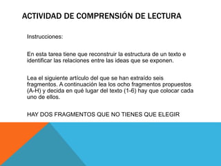 ACTIVIDAD DE COMPRENSIÓN DE LECTURA
Instrucciones:
En esta tarea tiene que reconstruir la estructura de un texto e
identificar las relaciones entre las ideas que se exponen.
Lea el siguiente artículo del que se han extraído seis
fragmentos. A continuación lea los ocho fragmentos propuestos
(A-H) y decida en qué lugar del texto (1-6) hay que colocar cada
uno de ellos.
HAY DOS FRAGMENTOS QUE NO TIENES QUE ELEGIR
 