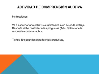 ACTIVIDAD DE COMPRENSIÓN AUDTIVA
Instrucciones:
Va a escuchar una entrevista radiofónica a un actor de doblaje.
Después debe contestar a las preguntas (1-6). Seleccione la
respuesta correcta (a, b, c).
Tienes 30 segundos para leer las preguntas.
 