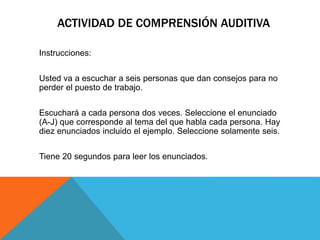 ACTIVIDAD DE COMPRENSIÓN AUDITIVA
Instrucciones:
Usted va a escuchar a seis personas que dan consejos para no
perder el puesto de trabajo.
Escuchará a cada persona dos veces. Seleccione el enunciado
(A-J) que corresponde al tema del que habla cada persona. Hay
diez enunciados incluido el ejemplo. Seleccione solamente seis.
Tiene 20 segundos para leer los enunciados.
 
