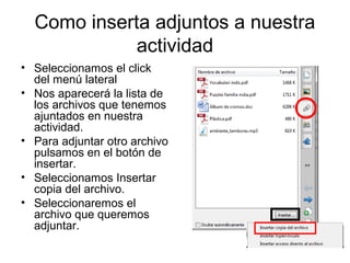 Como inserta adjuntos a nuestra
             actividad
• Seleccionamos el click
  del menú lateral
• Nos aparecerá la lista de
  los archivos que tenemos
  ajuntados en nuestra
  actividad.
• Para adjuntar otro archivo
  pulsamos en el botón de
  insertar.
• Seleccionamos Insertar
  copia del archivo.
• Seleccionaremos el
  archivo que queremos
  adjuntar.
 