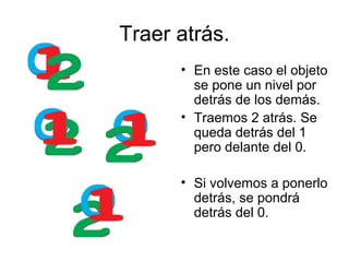 Traer atrás.
      • En este caso el objeto
        se pone un nivel por
        detrás de los demás.
      • Traemos 2 atrás. Se
        queda detrás del 1
        pero delante del 0.

      • Si volvemos a ponerlo
        detrás, se pondrá
        detrás del 0.
 