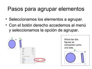 Pasos para agrupar elementos
• Seleccionamos los elementos a agrupar.
• Con el botón derecho accedemos al menú
  y seleccionamos la opción de agrupar.

                             Ahora las dos
                             figuras se
                             comportan como
                             una sola.
 
