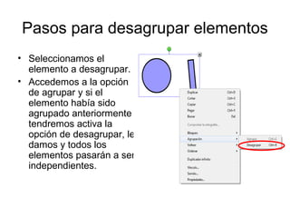 Pasos para desagrupar elementos
• Seleccionamos el
  elemento a desagrupar.
• Accedemos a la opción
  de agrupar y si el
  elemento había sido
  agrupado anteriormente
  tendremos activa la
  opción de desagrupar, le
  damos y todos los
  elementos pasarán a ser
  independientes.
 