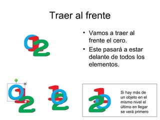 Traer al frente
        • Vamos a traer al
          frente el cero.
        • Este pasará a estar
          delante de todos los
          elementos.



                     Si hay más de
                     un objeto en el
                     mismo nivel el
                     último en llegar
                     se verá primero
 