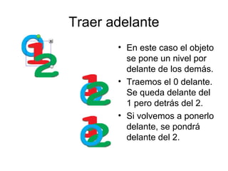 Traer adelante
       • En este caso el objeto
         se pone un nivel por
         delante de los demás.
       • Traemos el 0 delante.
         Se queda delante del
         1 pero detrás del 2.
       • Si volvemos a ponerlo
         delante, se pondrá
         delante del 2.
 