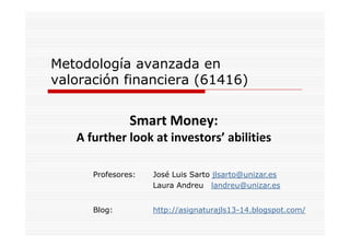 Metodología avanzada en
valoración financiera (61416)

Smart Money:
Smart Money:
A further look at investors’ abilities
Profesores:

José Luis Sarto jlsarto@unizar.es
Laura Andreu landreu@unizar.es

Blog:
Bl

http://asignaturajls13-14.blogspot.com/
htt // i
t
jl 13 14 bl
t
/

 