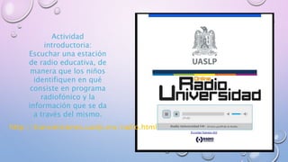 http://transmisiones.uaslp.mx/radio.html
Actividad
introductoria:
Escuchar una estación
de radio educativa, de
manera que los niños
identifiquen en qué
consiste en programa
radiofónico y la
información que se da
a través del mismo.
 