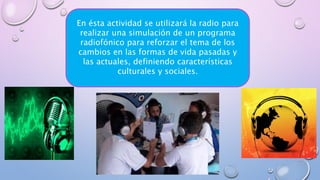 En ésta actividad se utilizará la radio para
realizar una simulación de un programa
radiofónico para reforzar el tema de los
cambios en las formas de vida pasadas y
las actuales, definiendo características
culturales y sociales.
 