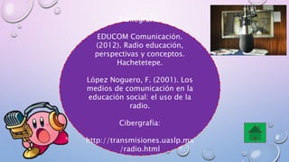 Bibliografía:
EDUCOM Comunicación.
(2012). Radio educación,
perspectivas y conceptos.
Hachetetepe.
López Noguero, F. (2001). Los
medios de comunicación en la
educación social: el uso de la
radio.
Cibergrafía:
http://transmisiones.uaslp.mx
/radio.html
 