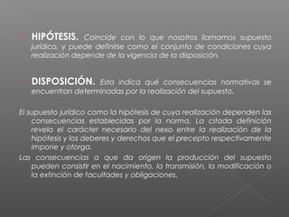  HIPÓTESIS. Coincide con lo que nosotros llamamos supuesto
jurídico, y puede definirse como el conjunto de condiciones cuya
realización depende de la vigencia de la disposición.
 DISPOSICIÓN. Esta indica qué consecuencias normativas se
encuentran determinadas por la realización del supuesto.
El supuesto jurídico como la hipótesis de cuya realización dependen las
consecuencias establecidas por la norma. La citada definición
revela el carácter necesario del nexo entre la realización de la
hipótesis y los deberes y derechos que el precepto respectivamente
impone y otorga.
Las consecuencias a que da origen la producción del supuesto
pueden consistir en el nacimiento, la transmisión, la modificación o
la extinción de facultades y obligaciones.
 