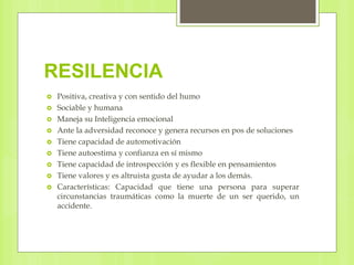 RESILENCIA
 Positiva, creativa y con sentido del humo
 Sociable y humana
 Maneja su Inteligencia emocional
 Ante la adversidad reconoce y genera recursos en pos de soluciones
 Tiene capacidad de automotivación
 Tiene autoestima y confianza en sí mismo
 Tiene capacidad de introspección y es flexible en pensamientos
 Tiene valores y es altruista gusta de ayudar a los demás.
 Características: Capacidad que tiene una persona para superar
circunstancias traumáticas como la muerte de un ser querido, un
accidente.
 