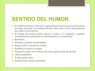 SENTIDO DEL HUMOR
 El sentido del humor muestra la capacidad que tiene una persona de poner
un toque divertido a la realidad del día a día a través de la interpretación
que realiza de los hechos.
 El sentido del humor puede reducir el estrés y la ansiedad y también
incrementar las capacidades de afrontamiento y la autoestima.
 Beneficios:
 Estimula el sistema inmunológico.
 Reduce la PA y niveles de cortisol.
 Estabiliza el azúcar en sangre.
 Protege al cuerpo de los efectos del estrés quema hasta 40 calorías.
 Libera endorfinas.
 Te hace pensar bien.
 Permite tomar buenas decisiones.
 