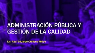 ADMINISTRACIÓN PÚBLICA Y
GESTIÓN DE LA CALIDAD
Lic. Raúl Eduardo Orellana Felipe
 