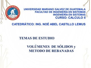 UNIVERSIDAD MARIANO GALVEZ DE GUATEMALA
FACULTAD DE INGENIERÍA EN SISTEMAS
INGENIERÍA EN SISTEMAS
CURSO: CALCULO II
CATEDRÁTICO: ING. NOÉ ABEL CASTILLO LEMUS
TEMAS DE ESTUDIO
VOLÚMENES DE SÓLIDOS y
METODO DE REBANADAS
 