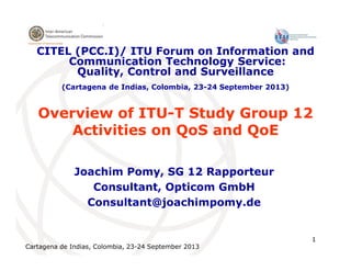 Cartagena de Indias, Colombia, 23-24 September 2013
1
Overview of ITU-T Study Group 12
Activities on QoS and QoE
Joachim Pomy, SG 12 Rapporteur
Consultant, Opticom GmbH
Consultant@joachimpomy.de
CITEL (PCC.I)/ ITU Forum on Information and
Communication Technology Service:
Quality, Control and Surveillance
(Cartagena de Indias, Colombia, 23-24 September 2013)
 