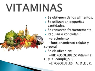   Se obtienen de los alimentos.
  Se utilizan en pequeñas
   cantidades.
  Se renuevan frecuentemente.

  Regulan o controlan :

    -crecimiento
    -funcionamiento celular y
corporal
  Se clasifican en:

    -HIDROSOLUBLES: Vitamina
C y el complejo B
    -LIPOSOLUBLES: A, D ,E , K.
 